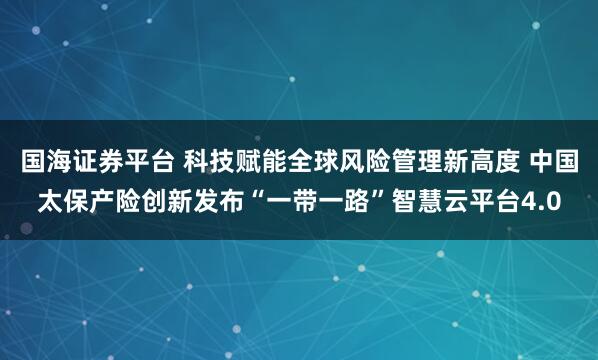 国海证券平台 科技赋能全球风险管理新高度 中国太保产险创新发布“一带一路”智慧云平台4.0