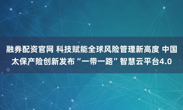 融券配资官网 科技赋能全球风险管理新高度 中国太保产险创新发布“一带一路”智慧云平台4.0