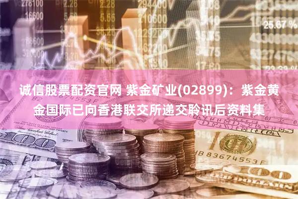 诚信股票配资官网 紫金矿业(02899)：紫金黄金国际已向香港联交所递交聆讯后资料集