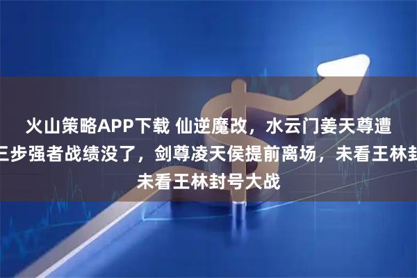 火山策略APP下载 仙逆魔改，水云门姜天尊遭删，第三步强者战绩没了，剑尊凌天侯提前离场，未看王林封号大战