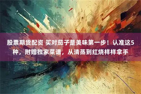 股票期货配资 买对茄子是美味第一步！认准这5种，附赠独家菜谱，从清蒸到红烧样样拿手