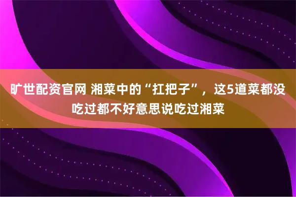 旷世配资官网 湘菜中的“扛把子”，这5道菜都没吃过都不好意思说吃过湘菜