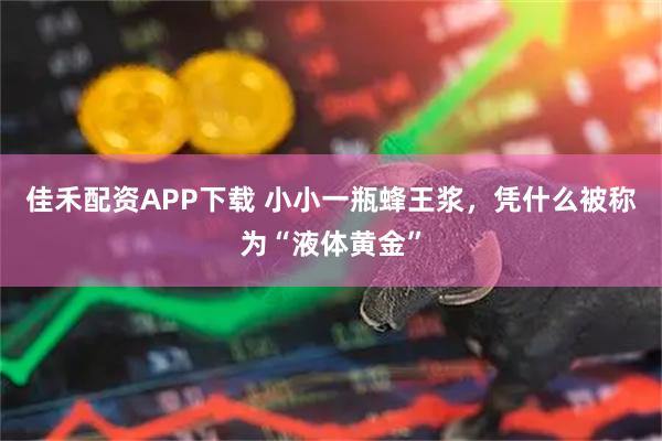 佳禾配资APP下载 小小一瓶蜂王浆，凭什么被称为“液体黄金”