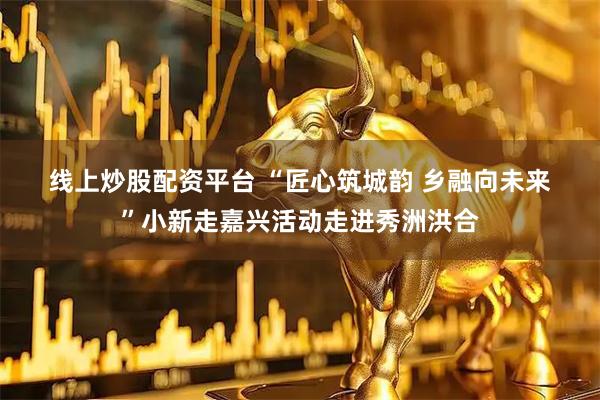 线上炒股配资平台 “匠心筑城韵 乡融向未来”小新走嘉兴活动走进秀洲洪合