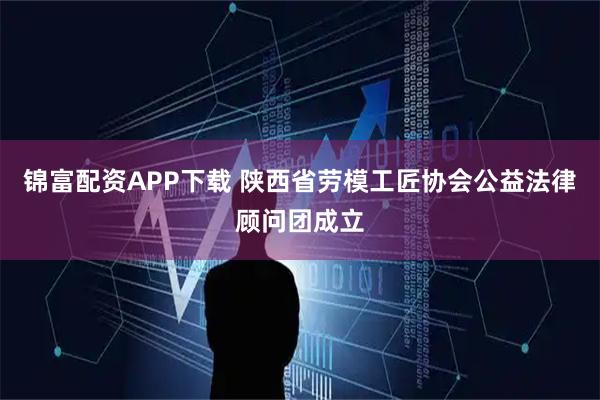 锦富配资APP下载 陕西省劳模工匠协会公益法律顾问团成立