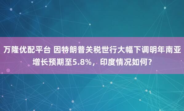 万隆优配平台 因特朗普关税世行大幅下调明年南亚增长预期至5.8%，印度情况如何？