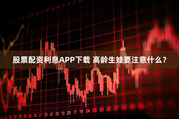 股票配资利息APP下载 高龄生娃要注意什么？