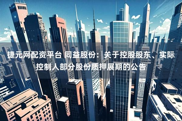 捷元网配资平台 同益股份：关于控股股东、实际控制人部分股份质押展期的公告