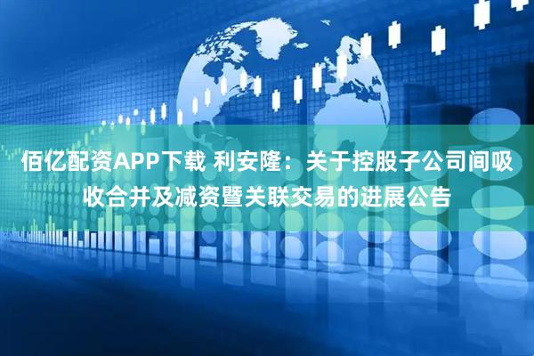 佰亿配资APP下载 利安隆：关于控股子公司间吸收合并及减资暨关联交易的进展公告