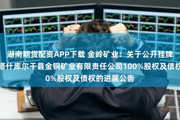 湖南期货配资APP下载 金岭矿业：关于公开挂牌转让持有的塔什库尔干县金钢矿业有限责任公司100%股权及债权的进展公告