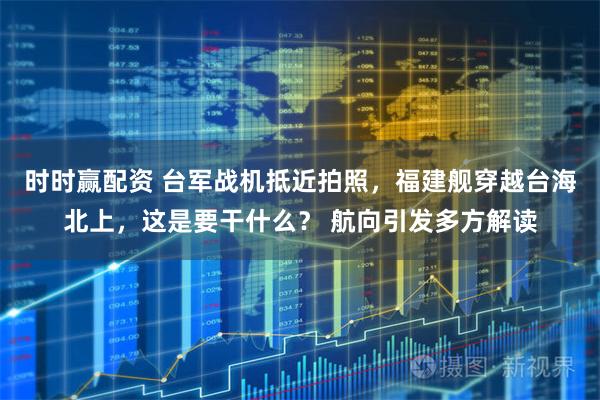 时时赢配资 台军战机抵近拍照，福建舰穿越台海北上，这是要干什么？ 航向引发多方解读
