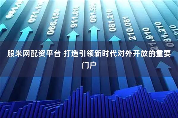 股米网配资平台 打造引领新时代对外开放的重要门户