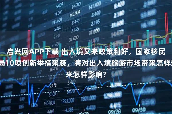 启兴网APP下载 出入境又来政策利好，国家移民管理局10项创新举措来袭，将对出入境旅游市场带来怎样影响？