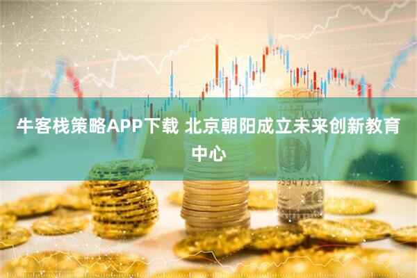 牛客栈策略APP下载 北京朝阳成立未来创新教育中心