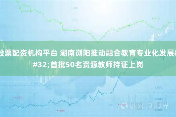 股票配资机构平台 湖南浏阳推动融合教育专业化发展 首批50名资源教师持证上岗