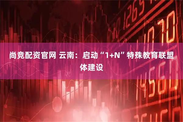 尚竞配资官网 云南：启动“1+N”特殊教育联盟体建设