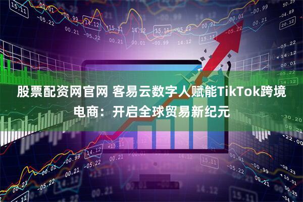 股票配资网官网 客易云数字人赋能TikTok跨境电商：开启全球贸易新纪元