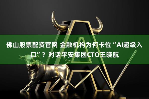 佛山股票配资官网 金融机构为何卡位“AI超级入口”？对话平安集团CTO王晓航