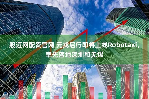 股迈网配资官网 元戎启行即将上线Robotaxi，率先落地深圳和无锡