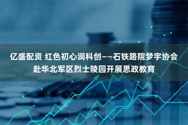 亿盛配资 红色初心润科创——石铁路院梦宇协会赴华北军区烈士陵园开展思政教育