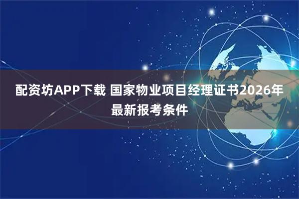 配资坊APP下载 国家物业项目经理证书2026年最新报考条件