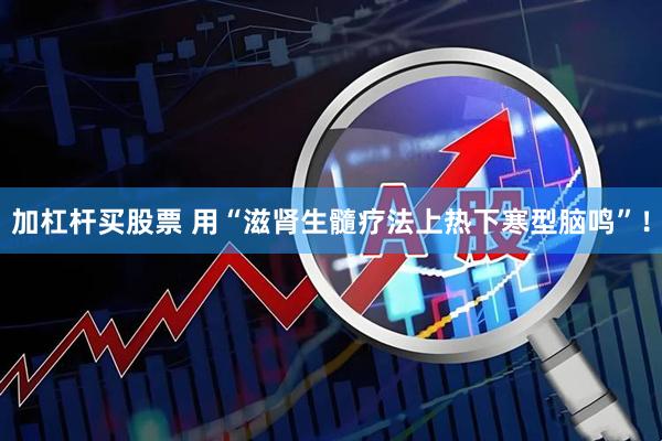加杠杆买股票 用“滋肾生髓疗法上热下寒型脑鸣”！