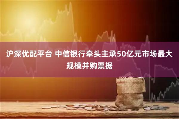 沪深优配平台 中信银行牵头主承50亿元市场最大规模并购票据