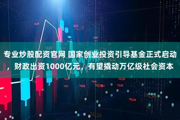 专业炒股配资官网 国家创业投资引导基金正式启动，财政出资1000亿元，有望撬动万亿级社会资本