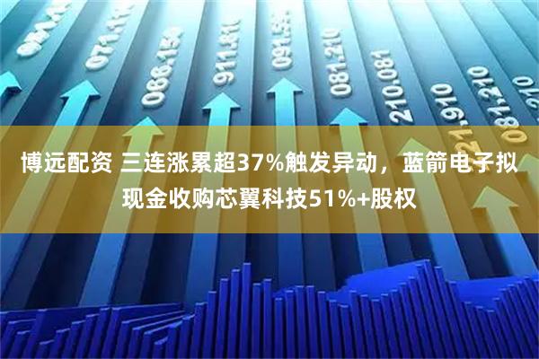 博远配资 三连涨累超37%触发异动，蓝箭电子拟现金收购芯翼科技51%+股权
