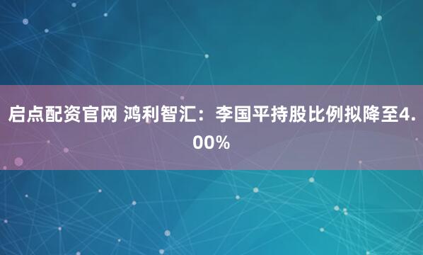 启点配资官网 鸿利智汇:李国平持股比例拟降至4.00%