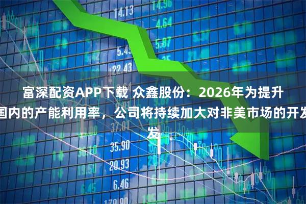富深配资APP下载 众鑫股份：2026年为提升国内的产能利用率，公司将持续加大对非美市场的开发