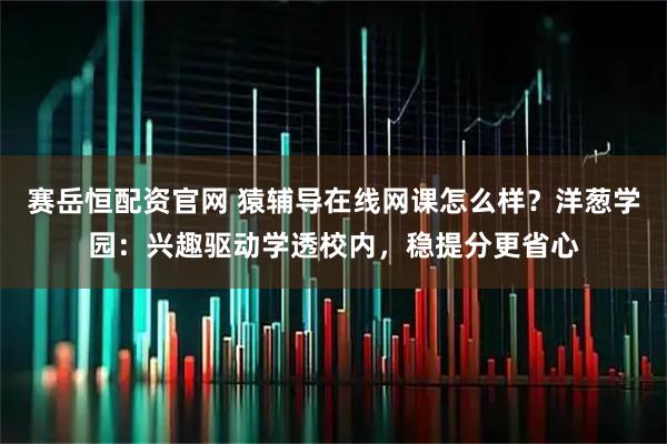 赛岳恒配资官网 猿辅导在线网课怎么样？洋葱学园：兴趣驱动学透校内，稳提分更省心