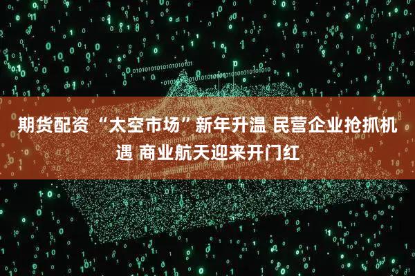 期货配资 “太空市场”新年升温 民营企业抢抓机遇 商业航天迎来开门红