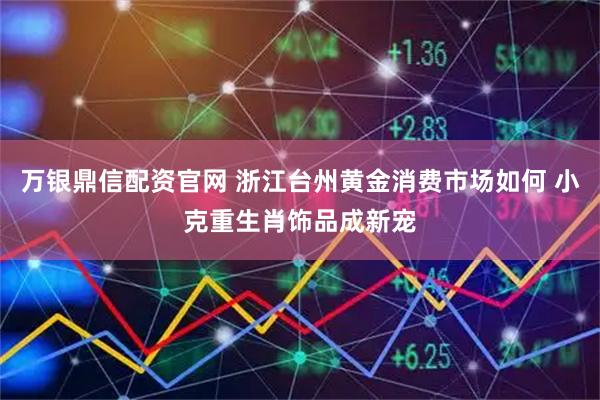 万银鼎信配资官网 浙江台州黄金消费市场如何 小克重生肖饰品成新宠