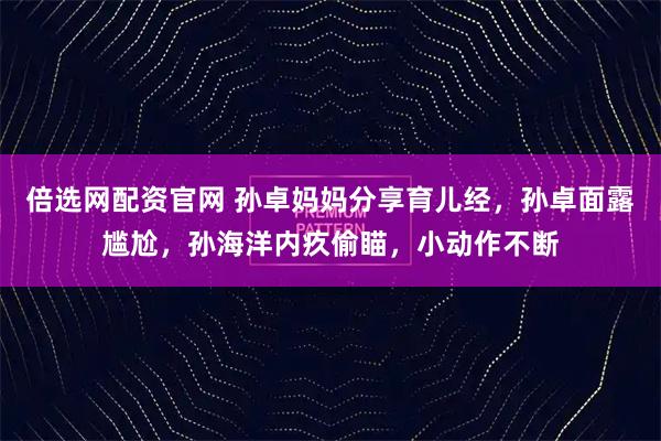 倍选网配资官网 孙卓妈妈分享育儿经，孙卓面露尴尬，孙海洋内疚偷瞄，小动作不断