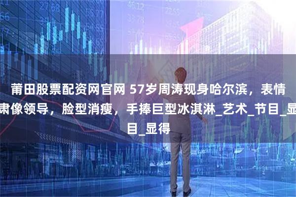 莆田股票配资网官网 57岁周涛现身哈尔滨，表情严肃像领导，脸型消瘦，手捧巨型冰淇淋_艺术_节目_显得