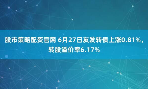 股市策略配资官网 6月27日友发转债上涨0.81%，转股溢价率6.17%