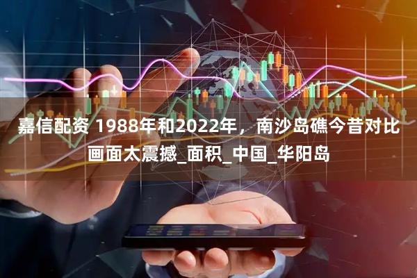 嘉信配资 1988年和2022年,南沙岛礁今昔对比画面太震撼_面积_中国_华阳岛