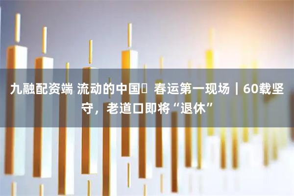 九融配资端 流动的中国・春运第一现场｜60载坚守，老道口即将“退休”