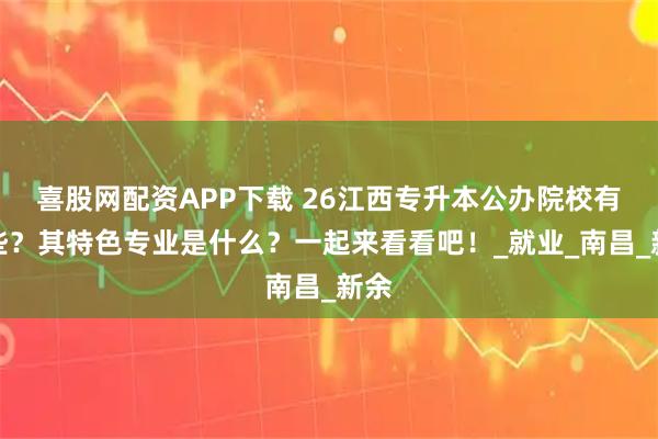 喜股网配资APP下载 26江西专升本公办院校有哪些？其特色专业是什么？一起来看看吧！_就业_南昌_新余