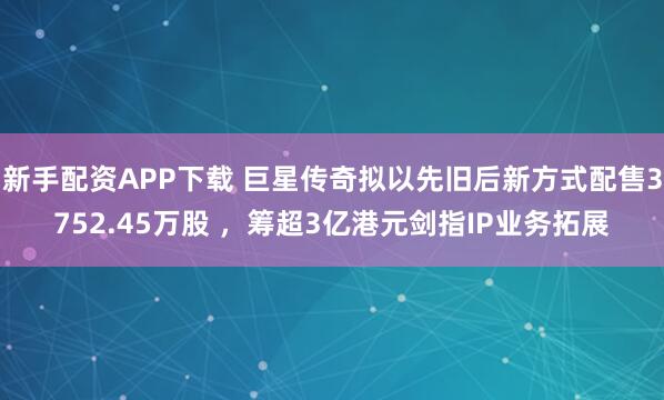 新手配资APP下载 巨星传奇拟以先旧后新方式配售3752.45万股 ，筹超3亿港元剑指IP业务拓展