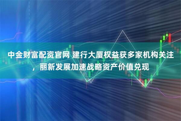 中金财富配资官网 建行大厦权益获多家机构关注，丽新发展加速战略资产价值兑现