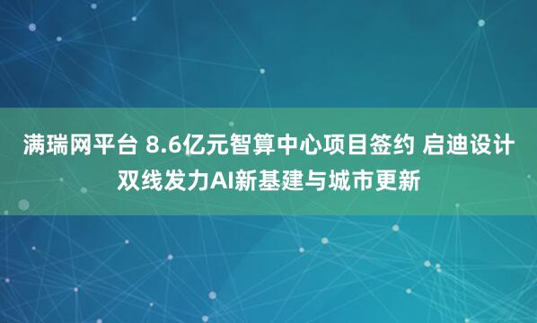 满瑞网平台 8.6亿元智算中心项目签约 启迪设计双线发力AI新基建与城市更新