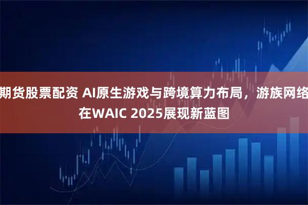 期货股票配资 AI原生游戏与跨境算力布局，游族网络在WAIC 2025展现新蓝图