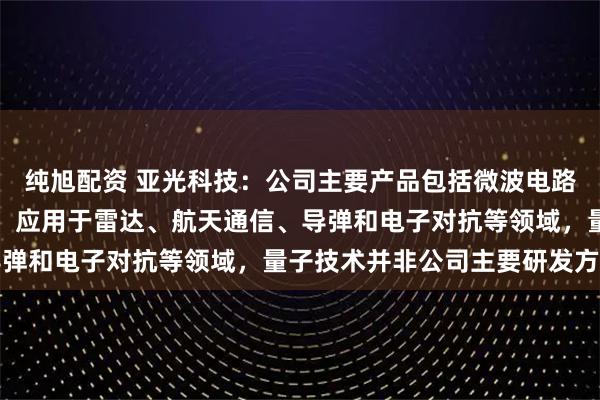 纯旭配资 亚光科技：公司主要产品包括微波电路及组件、器件、芯片等，应用于雷达、航天通信、导弹和电子对抗等领域，量子技术并非公司主要研发方向
