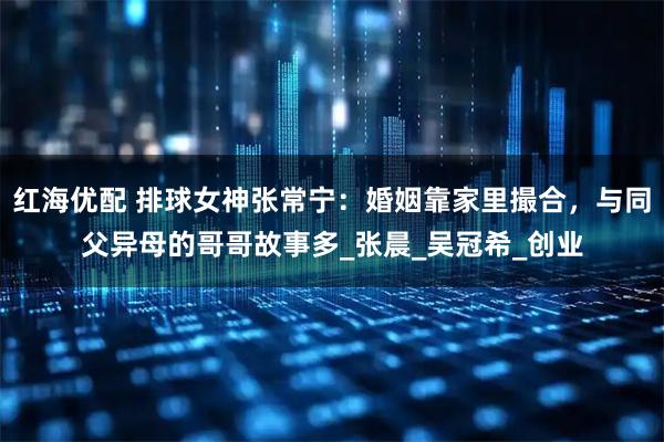 红海优配 排球女神张常宁：婚姻靠家里撮合，与同父异母的哥哥故事多_张晨_吴冠希_创业