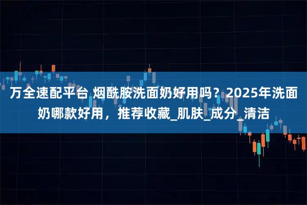 万全速配平台 烟酰胺洗面奶好用吗？2025年洗面奶哪款好用，推荐收藏_肌肤_成分_清洁