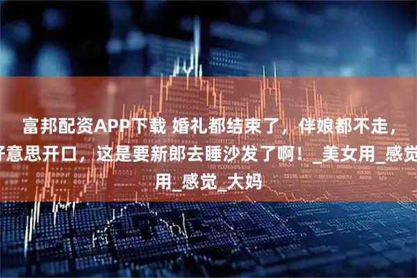 富邦配资APP下载 婚礼都结束了，伴娘都不走，又不好意思开口，这是要新郎去睡沙发了啊！_美女用_感觉_大妈