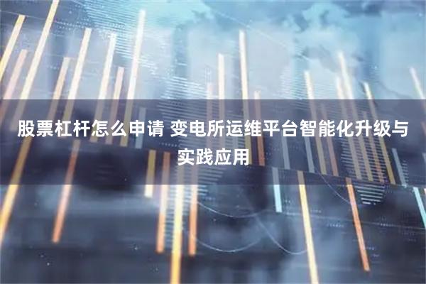 股票杠杆怎么申请 变电所运维平台智能化升级与实践应用