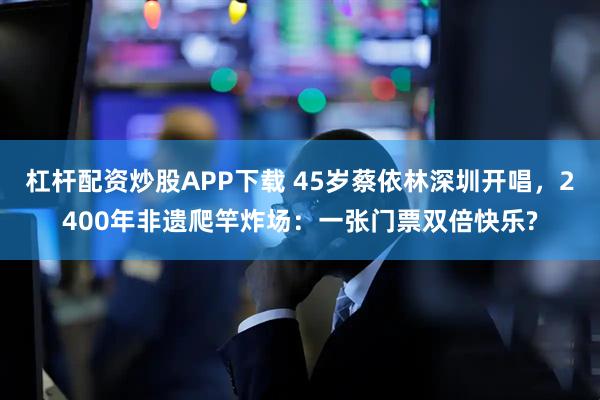 杠杆配资炒股APP下载 45岁蔡依林深圳开唱，2400年非遗爬竿炸场：一张门票双倍快乐?